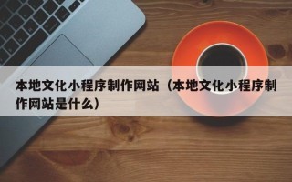 新乡本地文化小程序制作网站（本地文化小程序制作网站是什么）