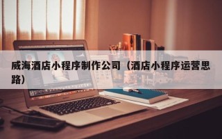 新乡威海酒店小程序制作公司（酒店小程序运营思路）
