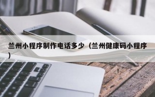 新乡兰州小程序制作电话多少（兰州健康码小程序）