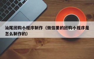新乡汕尾团购小程序制作（微信里的团购小程序是怎么制作的）